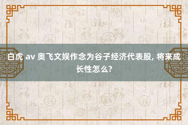 白虎 av 奥飞文娱作念为谷子经济代表股， 将来成长性怎么?