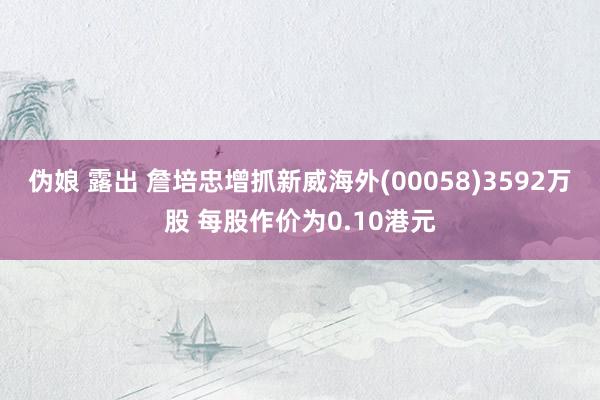 伪娘 露出 詹培忠增抓新威海外(00058)3592万股 每股作价为0.10港元