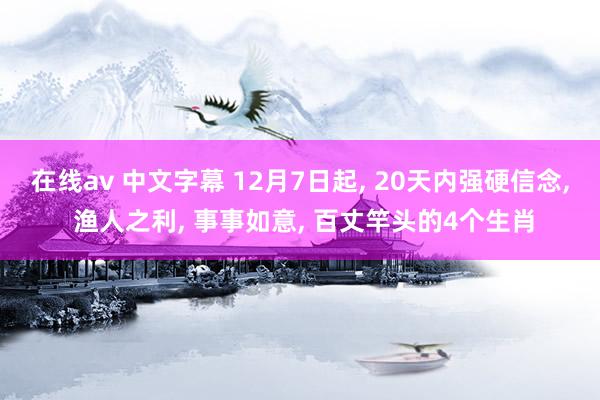 在线av 中文字幕 12月7日起， 20天内强硬信念， 渔人之利， 事事如意， 百丈竿头的4个生肖