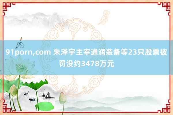 91porn，com 朱泽宇主宰通润装备等23只股票被罚没约3478万元