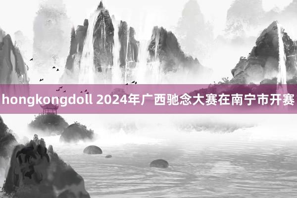 hongkongdoll 2024年广西驰念大赛在南宁市开赛