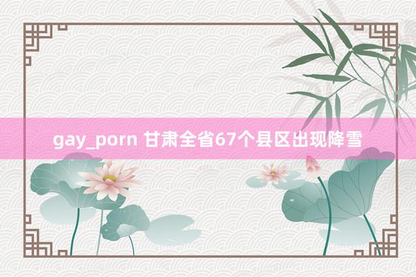 gay_porn 甘肃全省67个县区出现降雪