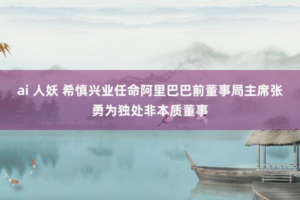 ai 人妖 希慎兴业任命阿里巴巴前董事局主席张勇为独处非本质董事