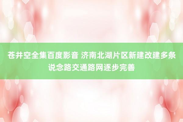 苍井空全集百度影音 济南北湖片区新建改建多条说念路交通路网逐步完善