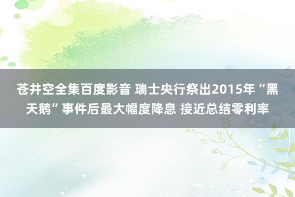 苍井空全集百度影音 瑞士央行祭出2015年“黑天鹅”事件后最大幅度降息 接近总结零利率