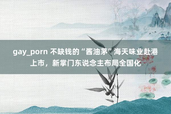 gay_porn 不缺钱的“酱油茅”海天味业赴港上市，新掌门东说念主布局全国化