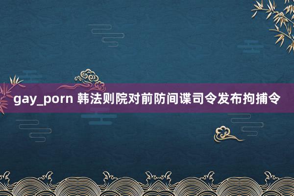 gay_porn 韩法则院对前防间谍司令发布拘捕令