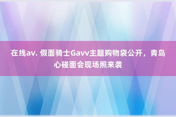 在线av. 假面骑士Gavv主题购物袋公开，青岛心碰面会现场照来袭