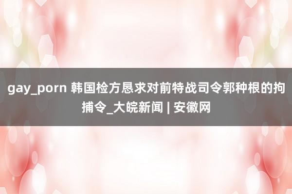 gay_porn 韩国检方恳求对前特战司令郭种根的拘捕令_大皖新闻 | 安徽网