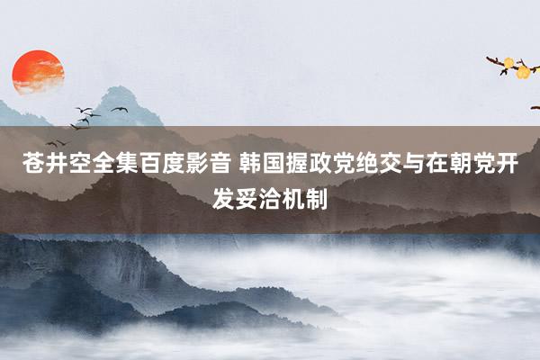 苍井空全集百度影音 韩国握政党绝交与在朝党开发妥洽机制