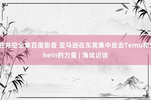 苍井空全集百度影音 亚马逊在东莞集中反击Temu和Shein的力量 | 海斌访谈