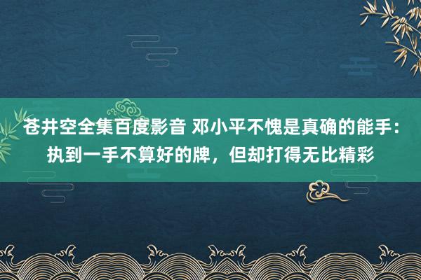 苍井空全集百度影音 邓小平不愧是真确的能手：执到一手不算好的牌，但却打得无比精彩