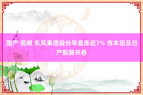 国产 视频 东风集团股份早盘涨近7% 传本田及日产酝酿并吞