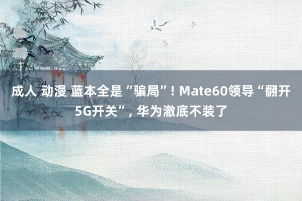 成人 动漫 蓝本全是“骗局”! Mate60领导“翻开5G开关”， 华为澈底不装了