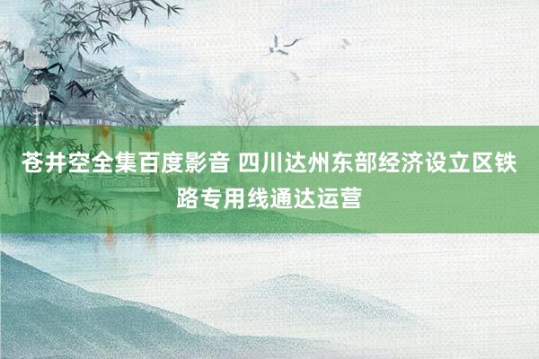 苍井空全集百度影音 四川达州东部经济设立区铁路专用线通达运营