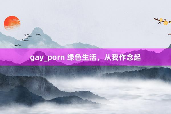 gay_porn 绿色生活，从我作念起