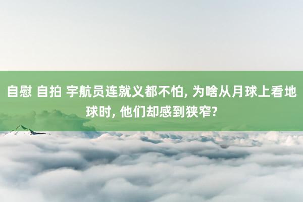 自慰 自拍 宇航员连就义都不怕， 为啥从月球上看地球时， 他们却感到狭窄?