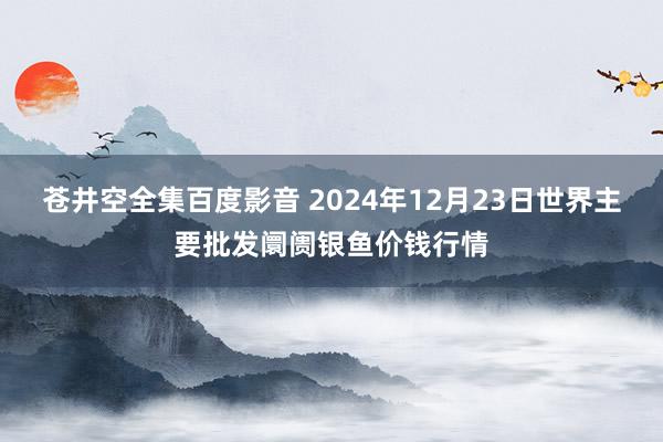 苍井空全集百度影音 2024年12月23日世界主要批发阛阓银鱼价钱行情