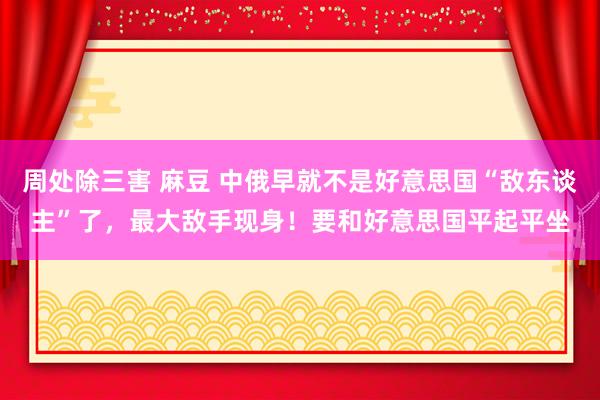 周处除三害 麻豆 中俄早就不是好意思国“敌东谈主”了，最大敌手现身！要和好意思国平起平坐