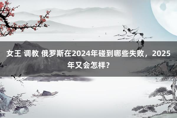 女王 调教 俄罗斯在2024年碰到哪些失败，2025年又会怎样？