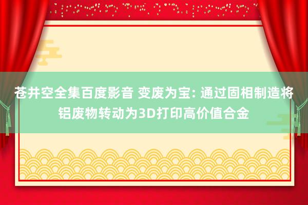 苍井空全集百度影音 变废为宝: 通过固相制造将铝废物转动为3D打印高价值合金