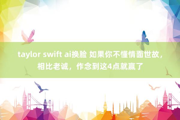 taylor swift ai换脸 如果你不懂情面世故，相比老诚，作念到这4点就赢了