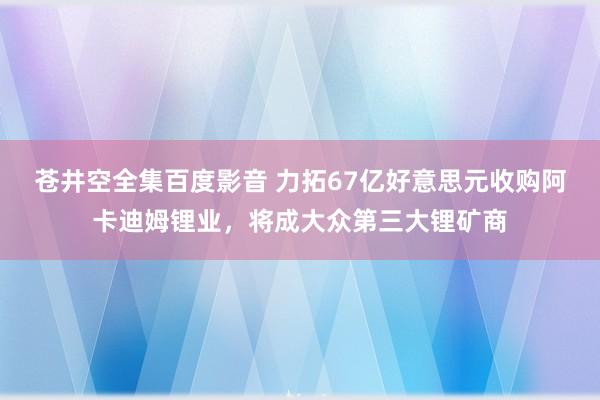 苍井空全集百度影音 力拓67亿好意思元收购阿卡迪姆锂业，将成大众第三大锂矿商