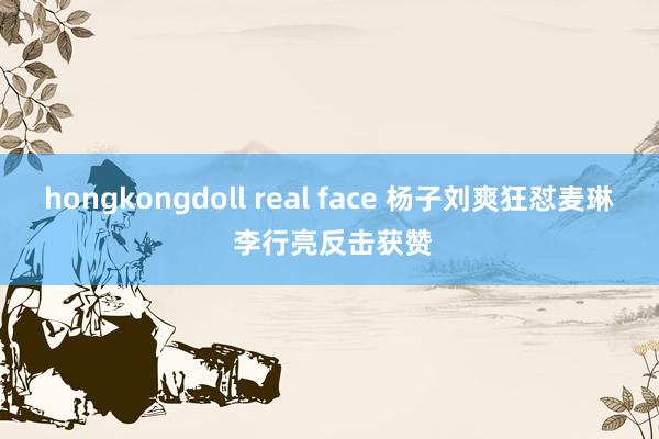 hongkongdoll real face 杨子刘爽狂怼麦琳 李行亮反击获赞