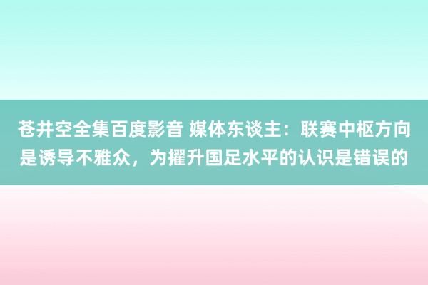 苍井空全集百度影音 媒体东谈主：联赛中枢方向是诱导不雅众，为擢升国足水平的认识是错误的