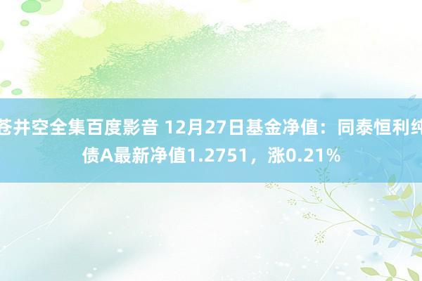 苍井空全集百度影音 12月27日基金净值：同泰恒利纯债A最新净值1.2751，涨0.21%