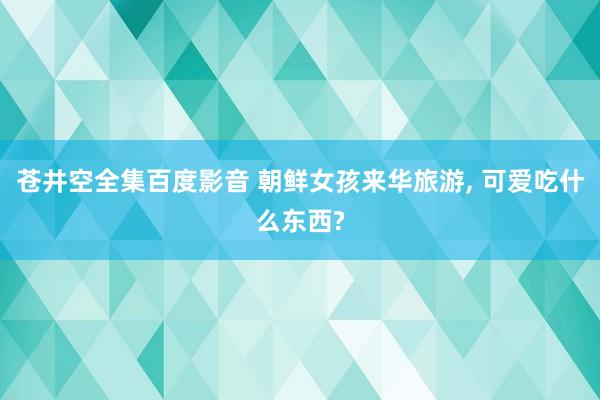 苍井空全集百度影音 朝鲜女孩来华旅游， 可爱吃什么东西?