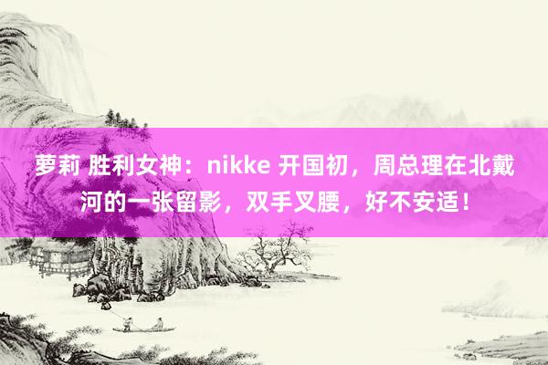 萝莉 胜利女神：nikke 开国初，周总理在北戴河的一张留影，双手叉腰，好不安适！