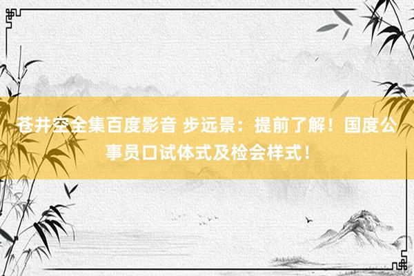 苍井空全集百度影音 步远景：提前了解！国度公事员口试体式及检会样式！