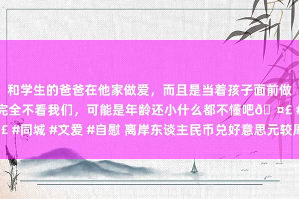 和学生的爸爸在他家做爱，而且是当着孩子面前做爱，太刺激了，孩子完全不看我们，可能是年龄还小什么都不懂吧🤣 #同城 #文爱 #自慰 离岸东谈主民币兑好意思元较周一纽约尾盘跌227点