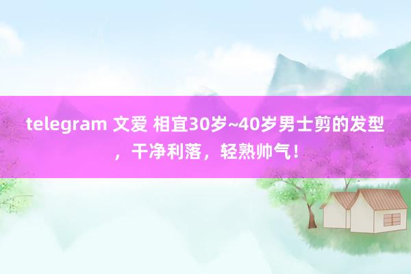 telegram 文爱 相宜30岁~40岁男士剪的发型，干净利落，轻熟帅气！