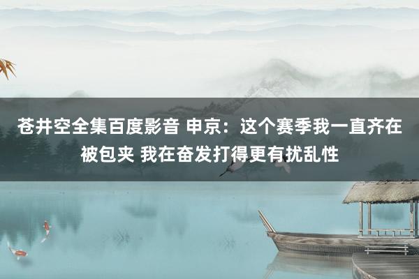 苍井空全集百度影音 申京：这个赛季我一直齐在被包夹 我在奋发打得更有扰乱性