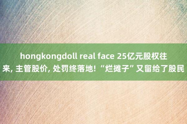 hongkongdoll real face 25亿元股权往来， 主管股价， 处罚终落地! “烂摊子”又留给了股民