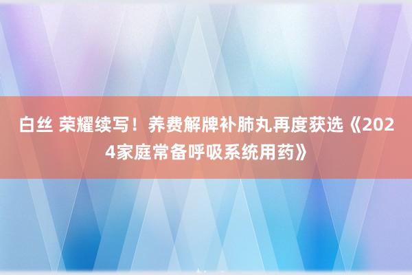 白丝 荣耀续写！养费解牌补肺丸再度获选《2024家庭常备呼吸系统用药》