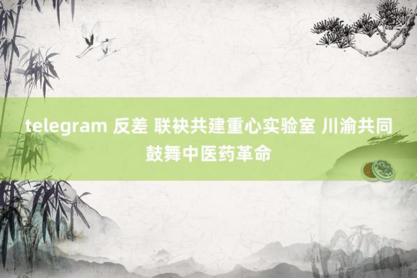 telegram 反差 联袂共建重心实验室 川渝共同鼓舞中医药革命