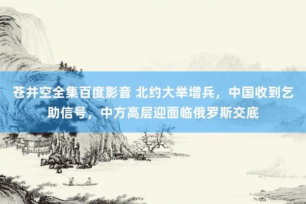 苍井空全集百度影音 北约大举增兵，中国收到乞助信号，中方高层迎面临俄罗斯交底