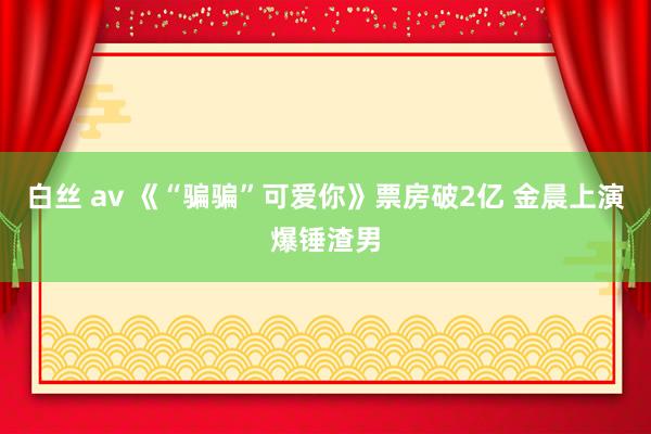 白丝 av 《“骗骗”可爱你》票房破2亿 金晨上演爆锤渣男