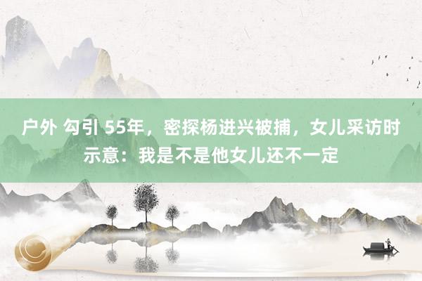 户外 勾引 55年，密探杨进兴被捕，女儿采访时示意：我是不是他女儿还不一定