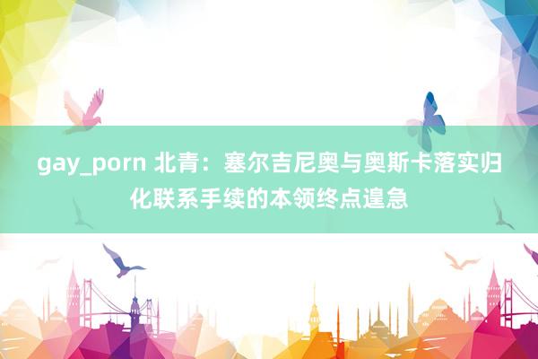 gay_porn 北青：塞尔吉尼奥与奥斯卡落实归化联系手续的本领终点遑急