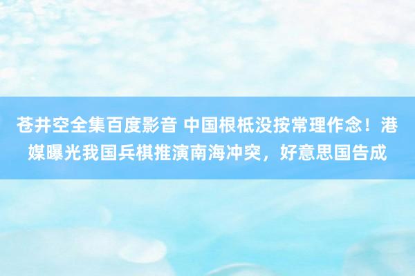 苍井空全集百度影音 中国根柢没按常理作念！港媒曝光我国兵棋推演南海冲突，好意思国告成