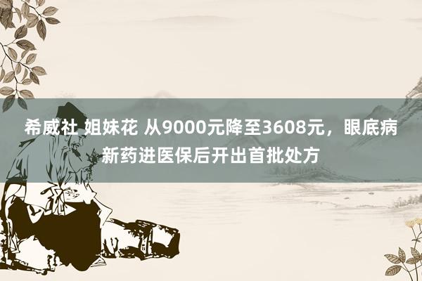 希威社 姐妹花 从9000元降至3608元，眼底病新药进医保后开出首批处方