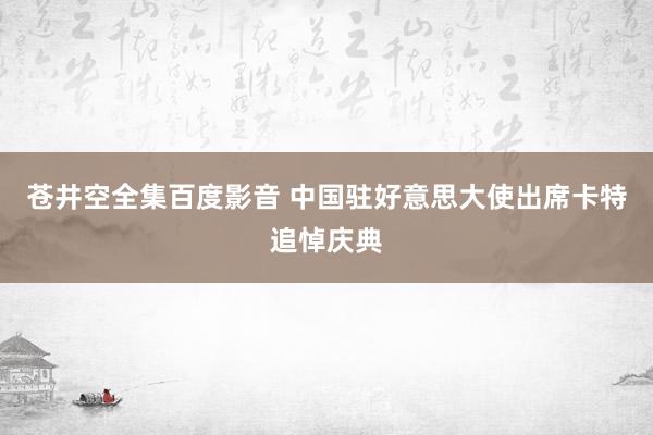 苍井空全集百度影音 中国驻好意思大使出席卡特追悼庆典