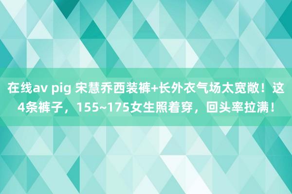 在线av pig 宋慧乔西装裤+长外衣气场太宽敞！这4条裤子，155~175女生照着穿，回头率拉满！