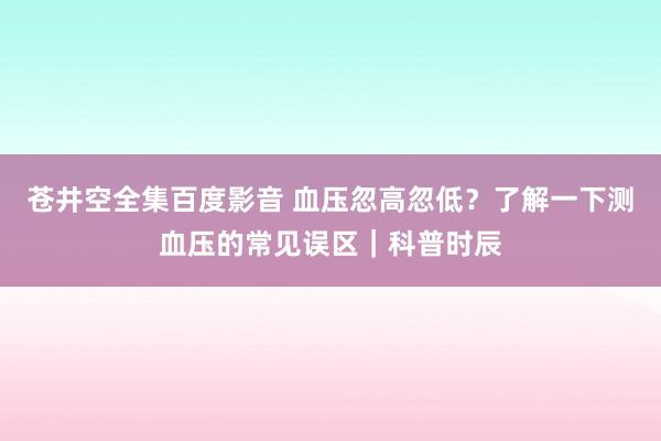 苍井空全集百度影音 血压忽高忽低？了解一下测血压的常见误区｜科普时辰