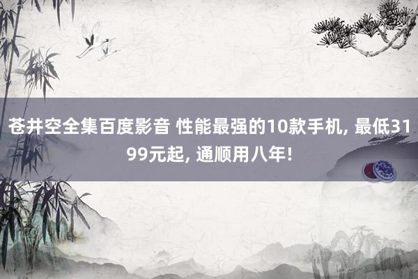 苍井空全集百度影音 性能最强的10款手机， 最低3199元起， 通顺用八年!