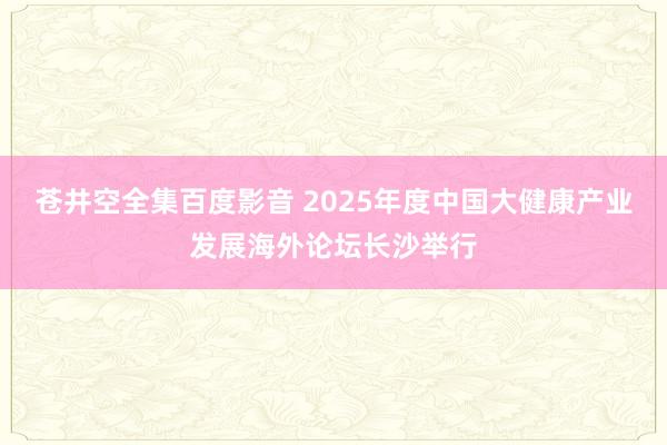 苍井空全集百度影音 2025年度中国大健康产业发展海外论坛长沙举行